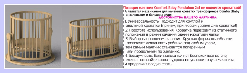 МАЯТНИК COMFORTBABY PENDULUM 2В1 - 6990 руб.Позиция маятник Comfort Baby Pendulum 2в1 не является кроваткой, а является механизмом для качания кроватки трансформера ComfortBaby SmartGrow в маленьком и большом виде!  7 неоспоримых достоинств нашего маятника:   универсальность. Подходит для круглой и овальной кроватки (причем, при любом уровне дна кроватки!)  простота использования. Кроватка переходит из статичного положения в режим качания одним нажатием лапки